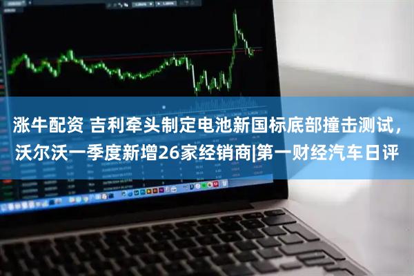 涨牛配资 吉利牵头制定电池新国标底部撞击测试，沃尔沃一季度新增26家经销商|第一财经汽车日评