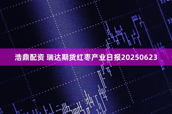 浩鼎配资 瑞达期货红枣产业日报20250623