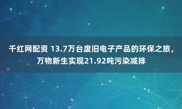 千红网配资 13.7万台废旧电子产品的环保之旅，万物新生实现21.92吨污染减排