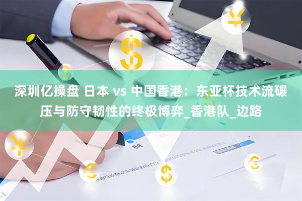 深圳亿操盘 日本 vs 中国香港：东亚杯技术流碾压与防守韧性的终极博弈_香港队_边路