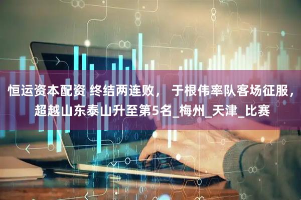 恒运资本配资 终结两连败， 于根伟率队客场征服， 超越山东泰山升至第5名_梅州_天津_比赛