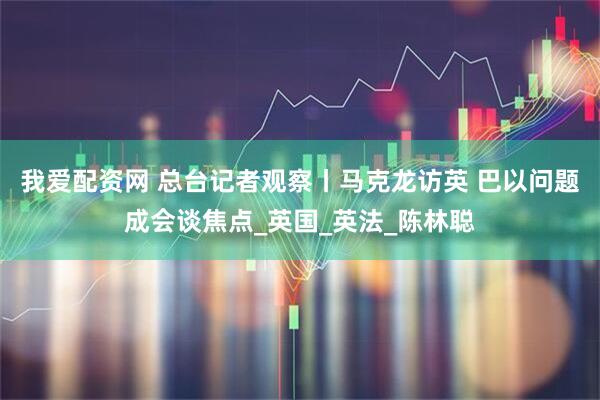 我爱配资网 总台记者观察丨马克龙访英 巴以问题成会谈焦点_英国_英法_陈林聪