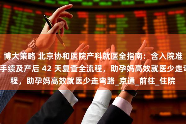 博大策略 北京协和医院产科就医全指南：含入院准备、分娩流程、出院手续及产后 42 天复查全流程，助孕妈高效就医少走弯路_京通_前往_住院