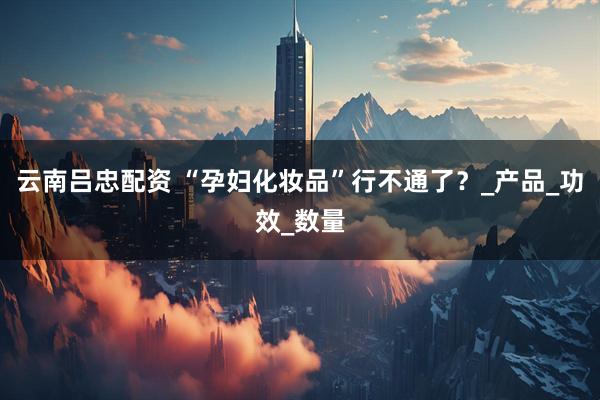 云南吕忠配资 “孕妇化妆品”行不通了？_产品_功效_数量