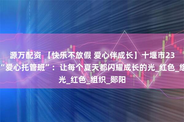 源万配资 【快乐不放假 爱心伴成长】十堰市230个暑假“爱心托管班”：让每个夏天都闪耀成长的光_红色_组织_郧阳