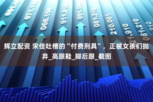 辉立配资 宋佳吐槽的“付费刑具”，正被女孩们抛弃_高跟鞋_脚后跟_截图