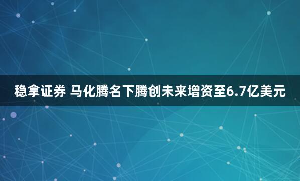 稳拿证券 马化腾名下腾创未来增资至6.7亿美元