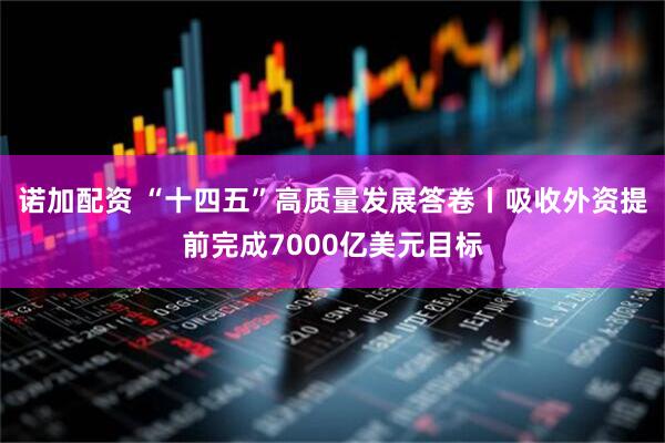 诺加配资 “十四五”高质量发展答卷丨吸收外资提前完成7000亿美元目标