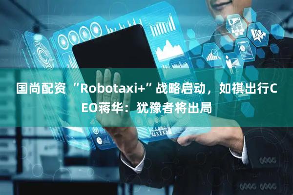 国尚配资 “Robotaxi+”战略启动，如祺出行CEO蒋华：犹豫者将出局