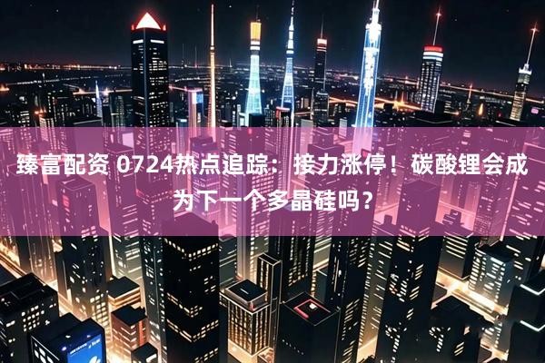 臻富配资 0724热点追踪：接力涨停！碳酸锂会成为下一个多晶硅吗？
