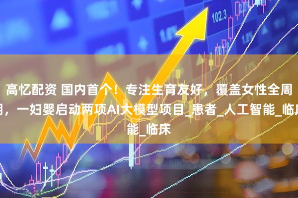 高忆配资 国内首个！专注生育友好，覆盖女性全周期，一妇婴启动两项AI大模型项目_患者_人工智能_临床
