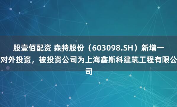 股壹佰配资 森特股份（603098.SH）新增一起对外投资，被投资公司为上海鑫斯科建筑工程有限公司
