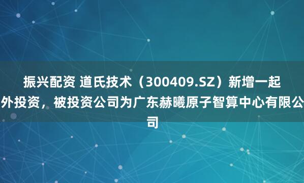 振兴配资 道氏技术（300409.SZ）新增一起对外投资，被投资公司为广东赫曦原子智算中心有限公司