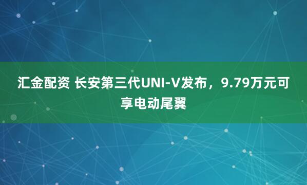 汇金配资 长安第三代UNI-V发布，9.79万元可享电动尾翼