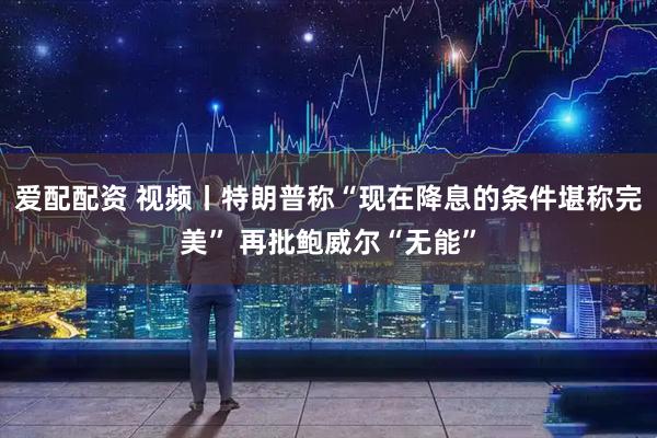 爱配配资 视频丨特朗普称“现在降息的条件堪称完美” 再批鲍威尔“无能”