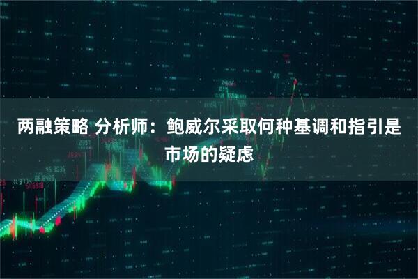 两融策略 分析师：鲍威尔采取何种基调和指引是市场的疑虑