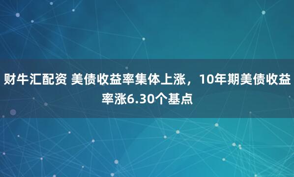 财牛汇配资 美债收益率集体上涨，10年期美债收益率涨6.30个基点