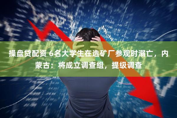 操盘贷配资 6名大学生在选矿厂参观时溺亡，内蒙古：将成立调查组，提级调查