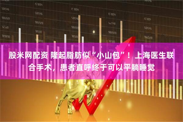 股米网配资 隆起脂肪似“小山包”！上海医生联合手术，患者直呼终于可以平躺睡觉